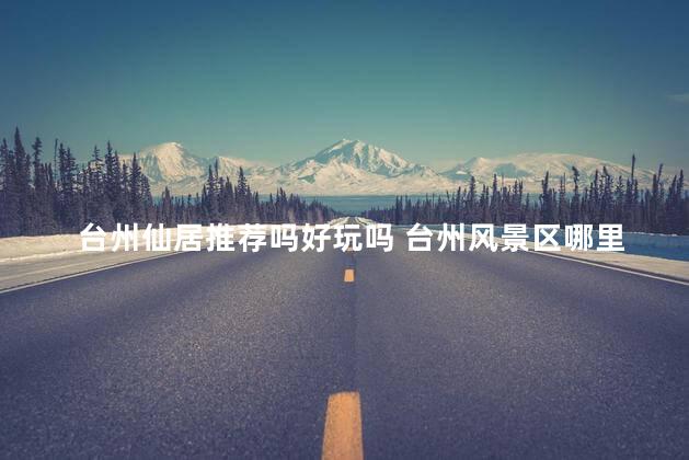 台州仙居推荐吗好玩吗 台州风景区哪里最好玩